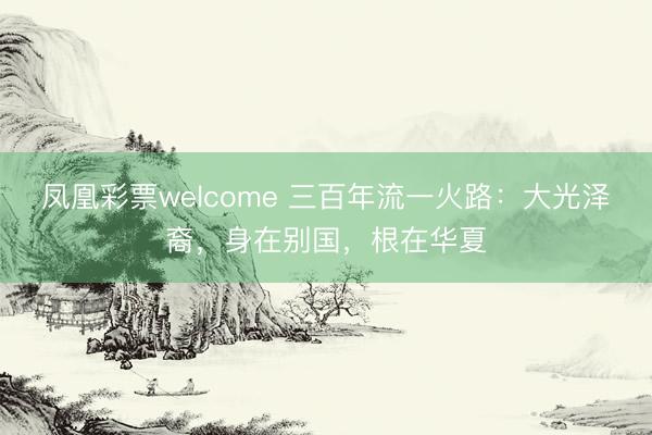 凤凰彩票welcome 三百年流一火路：大光泽裔，身在别国，根在华夏