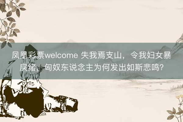 凤凰彩票welcome 失我焉支山，令我妇女暴戾绪，匈奴东说念主为何发出如斯悲鸣？