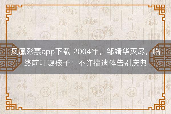 凤凰彩票app下载 2004年,邹靖华灭尽,临终前叮嘱孩子:不许搞遗体告别庆典