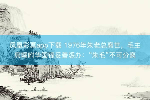 凤凰彩票app下载 1976年朱老总离世，毛主席嘱咐华国锋妥善惩办：“朱毛”不可分离