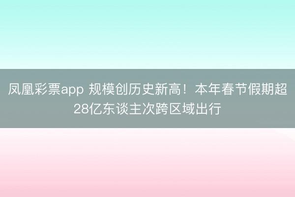 凤凰彩票app 规模创历史新高！本年春节假期超28亿东谈主次跨区域出行