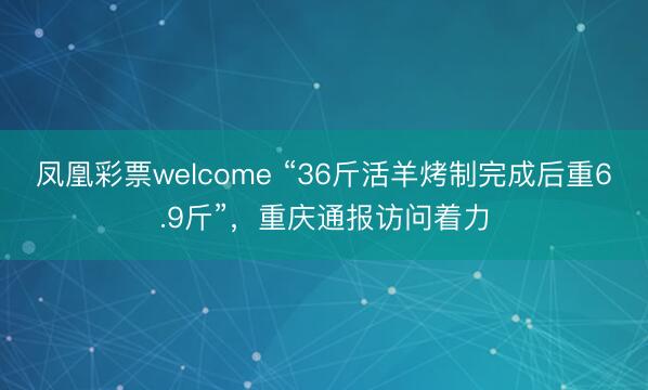 凤凰彩票welcome “36斤活羊烤制完成后重6.9斤”,重庆通报访问着力