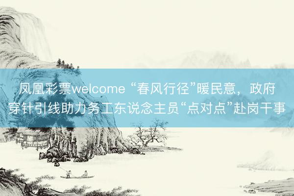 凤凰彩票welcome “春风行径”暖民意，政府穿针引线助力务工东说念主员“点对点”赴岗干事