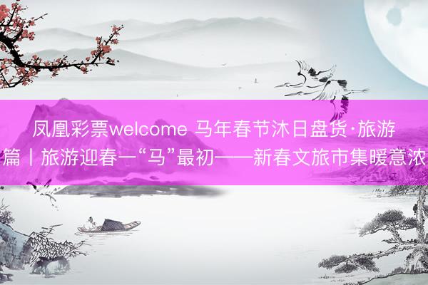 凤凰彩票welcome 马年春节沐日盘货·旅游篇丨旅游迎春一“马”最初——新春文旅市集暖意浓