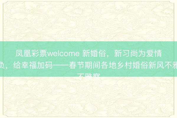 凤凰彩票welcome 新婚俗，新习尚为爱情减负，给幸福加码——春节期间各地乡村婚俗新风不雅察