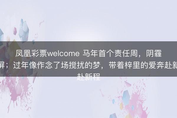 凤凰彩票welcome 马年首个责任周，阴霾霸屏；过年像作念了场搅扰的梦，带着梓里的爱奔赴新程