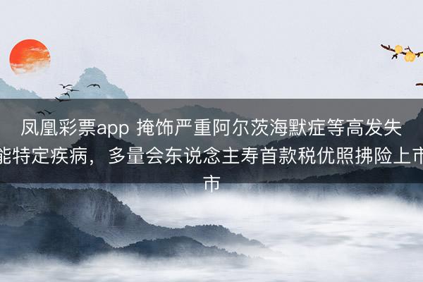 凤凰彩票app 掩饰严重阿尔茨海默症等高发失能特定疾病,多量会东说念主寿首款税优照拂险上市