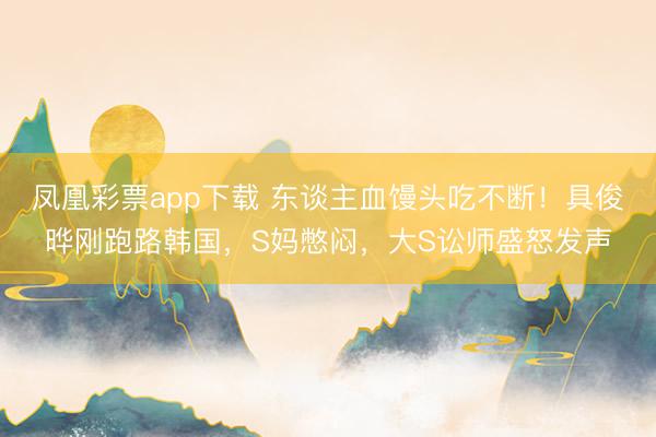 凤凰彩票app下载 东谈主血馒头吃不断!具俊晔刚跑路韩国,S妈憋闷,大S讼师盛怒发声