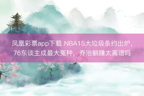 凤凰彩票app下载 NBA15大垃圾条约出炉,76东谈主成最大冤种,乔治躺赚太离谱吗