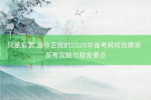 凤凰彩票 当今正规的2026年省考网校找哪家 备考攻略与取舍要点